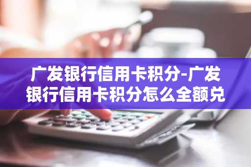 广发银行信用卡积分-广发银行信用卡积分怎么全额兑换