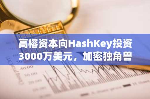 高榕资本向HashKey投资3000万美元，加密独角兽估值达15亿美元