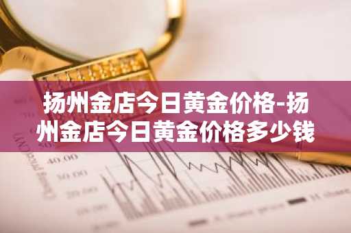 扬州金店今日黄金价格-扬州金店今日黄金价格多少钱一克