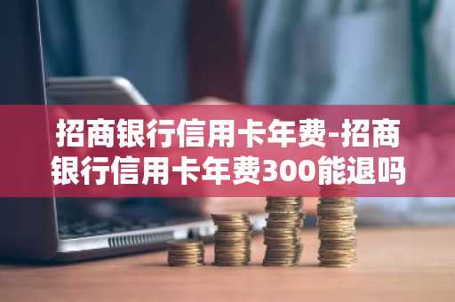 招商银行信用卡年费-招商银行信用卡年费300能退吗