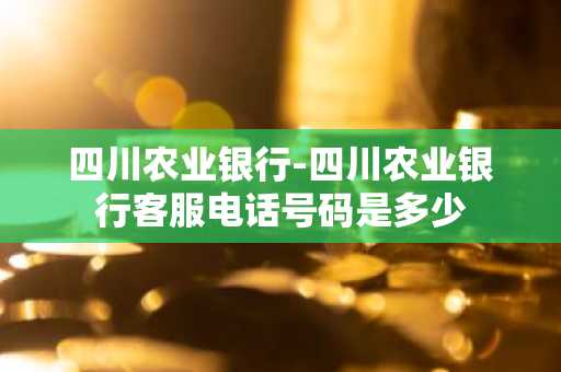 四川农业银行-四川农业银行客服电话号码是多少