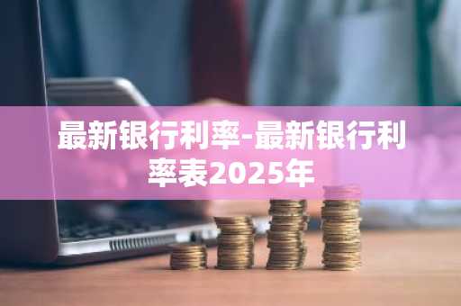 最新银行利率-最新银行利率表2025年