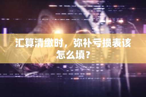 汇算清缴时，弥补亏损表该怎么填？