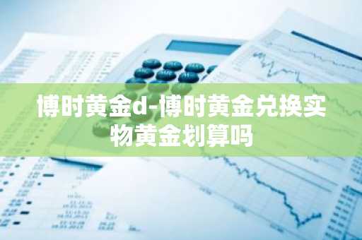 博时黄金d-博时黄金兑换实物黄金划算吗