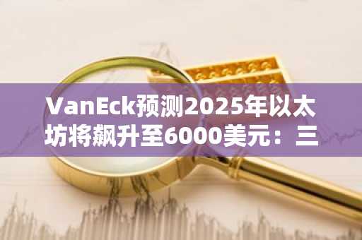 VanEck预测2025年以太坊将飙升至6000美元：三大技术升级成关键驱动力