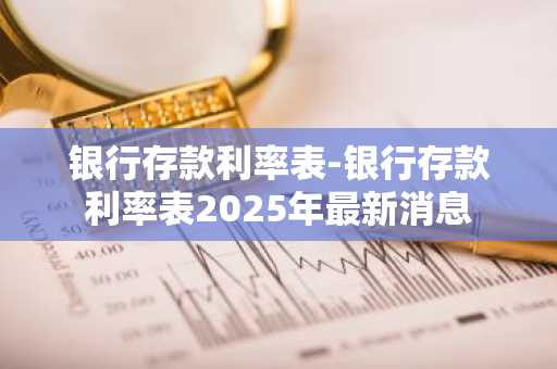 银行存款利率表-银行存款利率表2025年最新消息