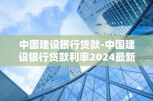 中国建设银行贷款-中国建设银行贷款利率2024最新