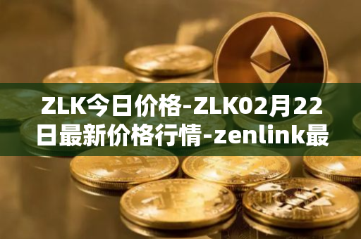 ZLK今日价格-ZLK02月22日最新价格行情-zenlink最新走势消息