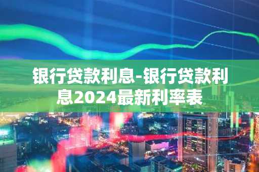 银行贷款利息-银行贷款利息2024最新利率表