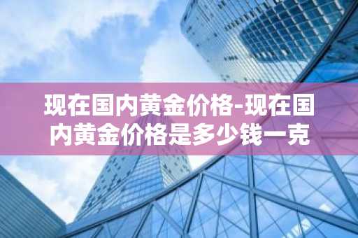 现在国内黄金价格-现在国内黄金价格是多少钱一克