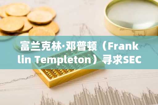 富兰克林·邓普顿（Franklin Templeton）寻求SEC批准启动新的加密指数ETF