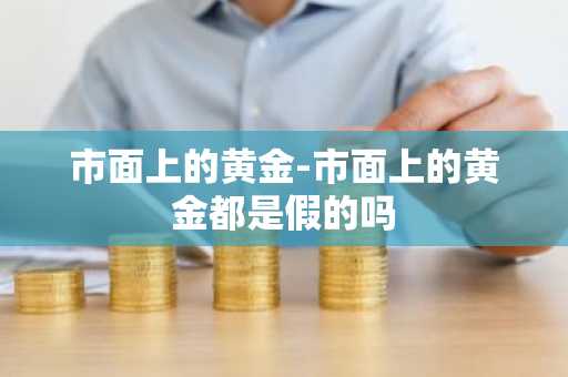 市面上的黄金-市面上的黄金都是假的吗