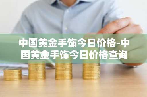 中国黄金手饰今日价格-中国黄金手饰今日价格查询