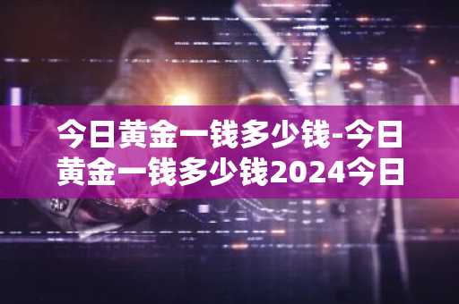 今日黄金一钱多少钱-今日黄金一钱多少钱2024今日价