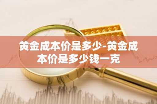 黄金成本价是多少-黄金成本价是多少钱一克