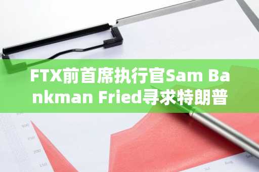 FTX前首席执行官Sam Bankman Fried寻求特朗普总统的赦免