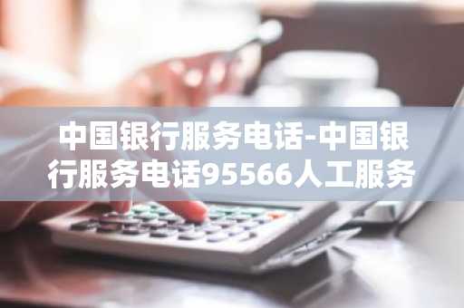 中国银行服务电话-中国银行服务电话95566人工服务