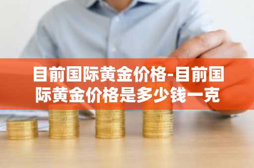 目前国际黄金价格-目前国际黄金价格是多少钱一克