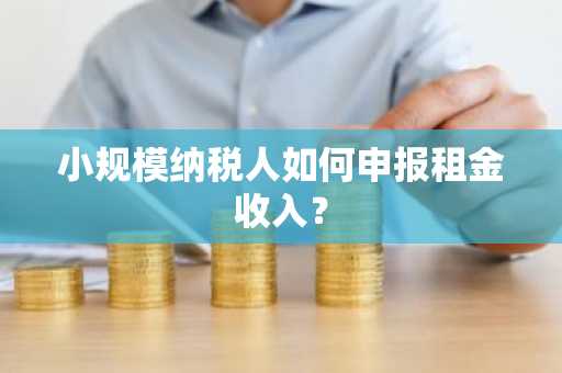 小规模纳税人如何申报租金收入？