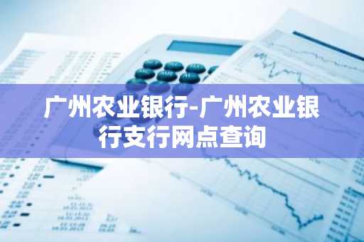 广州农业银行-广州农业银行支行网点查询