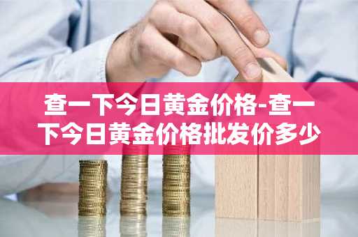 查一下今日黄金价格-查一下今日黄金价格批发价多少