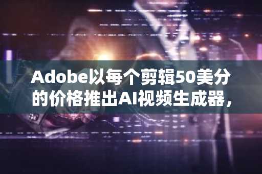 Adobe以每个剪辑50美分的价格推出AI视频生成器，以与初创企业竞争