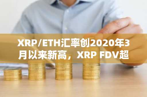 XRP/ETH汇率创2020年3月以来新高，XRP FDV超ETH达2387.5亿美元