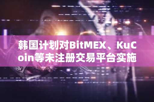 韩国计划对BitMEX、KuCoin等未注册交易平台实施制裁