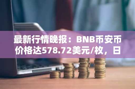 最新行情晚报：BNB币安币价格达578.72美元/枚，日内跌幅-3.50%