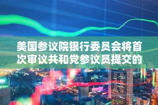 美国参议院银行委员会将首次审议共和党参议员提交的稳定币监管框架法案