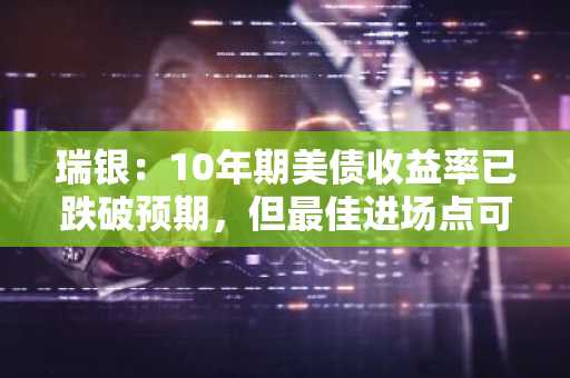 瑞银：10年期美债收益率已跌破预期，但最佳进场点可能尚未出现