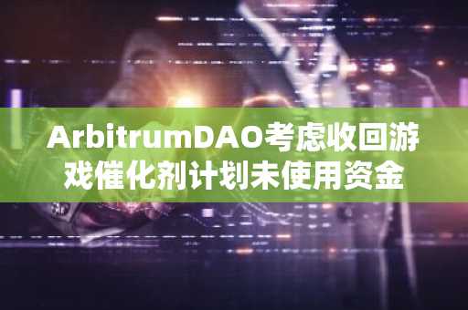 ArbitrumDAO考虑收回游戏催化剂计划未使用资金