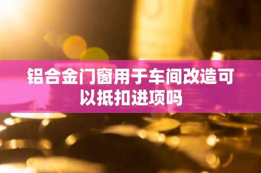 铝合金门窗用于车间改造可以抵扣进项吗