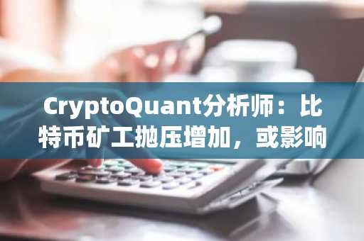 CryptoQuant分析师：比特币矿工抛压增加，或影响市场流动性