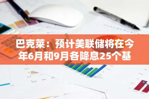 巴克莱：预计美联储将在今年6月和9月各降息25个基点