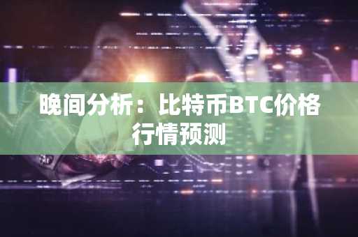 晚间分析：比特币BTC价格行情预测