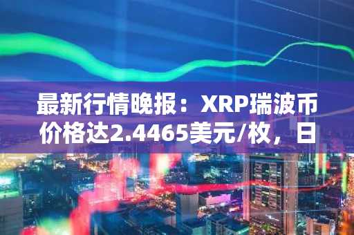 最新行情晚报：XRP瑞波币价格达2.4465美元/枚，日内跌幅-3.56%