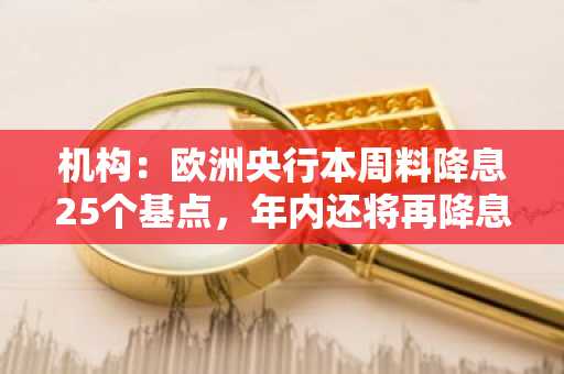 机构：欧洲央行本周料降息25个基点，年内还将再降息两次