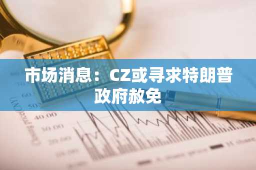 市场消息：CZ或寻求特朗普政府赦免