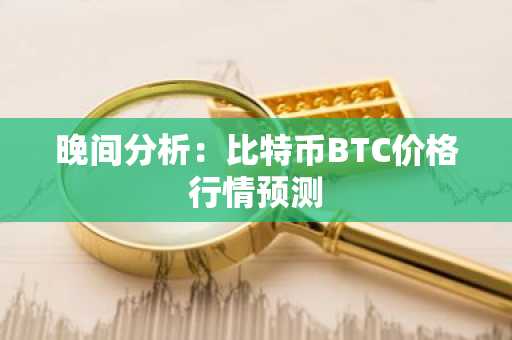 晚间分析：比特币BTC价格行情预测