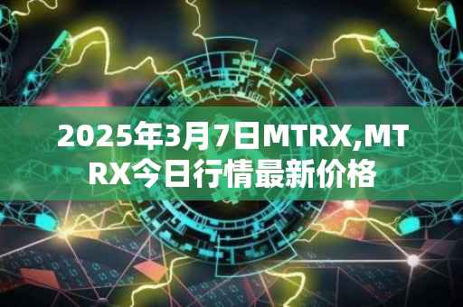 2025年3月7日MTRX,MTRX今日行情最新价格