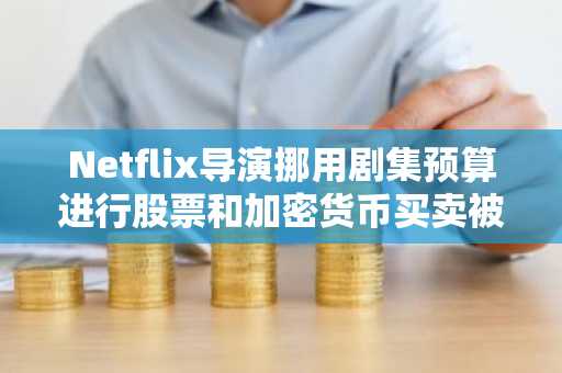 Netflix导演挪用剧集预算进行股票和加密货币买卖被控犯有欺诈罪并被捕