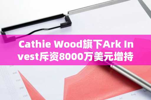 Cathie Wood旗下Ark Invest斥资8000万美元增持比特币，释放看涨信号