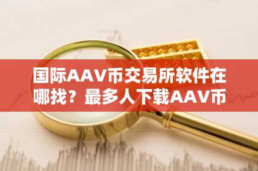 国际AAV币交易所软件在哪找？最多人下载AAV币交易所软件TOP10