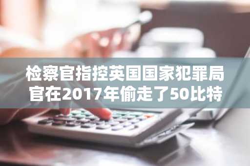 检察官指控英国国家犯罪局官在2017年偷走了50比特币（BTC）