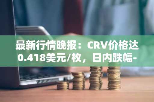 最新行情晚报：CRV价格达0.418美元/枚，日内跌幅-3.04%