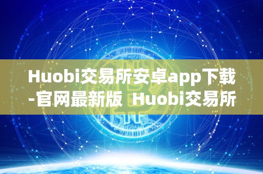 Huobi交易所安卓app下载-官网最新版  Huobi交易所安卓app下载-官网最新版