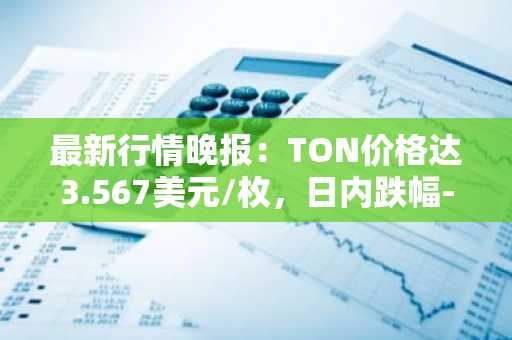 最新行情晚报：TON价格达3.567美元/枚，日内跌幅-3.78%