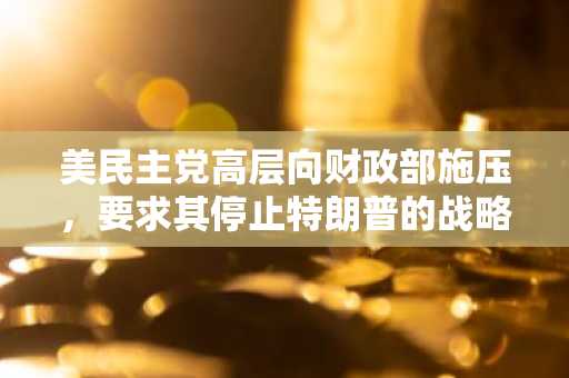 美民主党高层向财政部施压，要求其停止特朗普的战略比特币储备计划