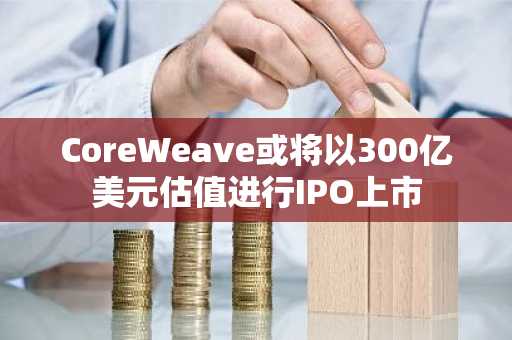 CoreWeave或将以300亿美元估值进行IPO上市